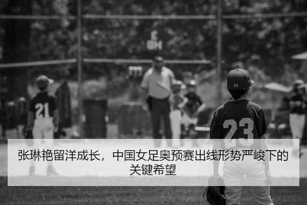 张琳艳留洋成长，中国女足奥预赛出线形势严峻下的关键希望